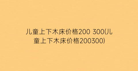 “儿童上下木床价格200 300(儿童上下木床价格200300)